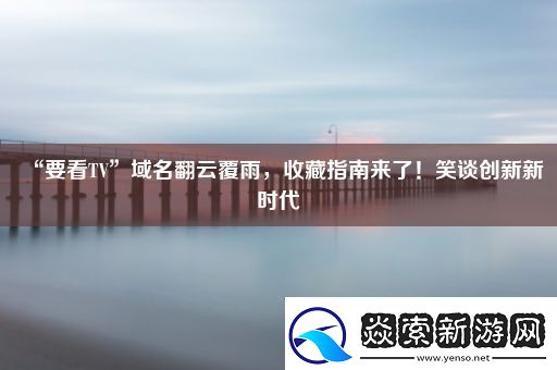 “要看TV”域名翻云覆雨收藏指南来了！笑谈创新新时代
