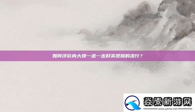 如何评价肉大捧一进一出好爽视频的流行