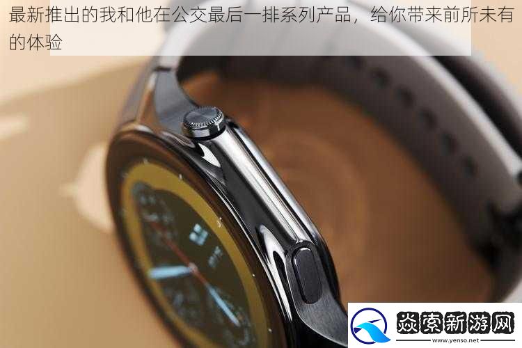 最新推出的我和他在公交最后一排系列产品给你带来前所未有的体验