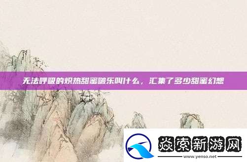 无法呼吸的炽热甜蜜啵乐叫什么汇集了多少甜蜜幻想资讯速递