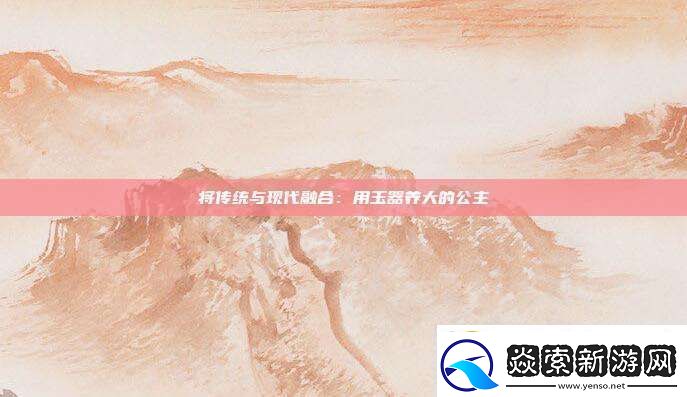 将传统与现代融合用玉器养大的公主