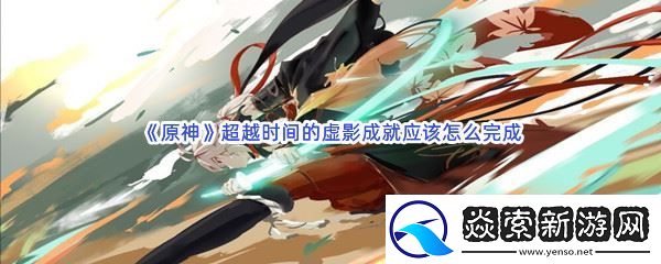 原神超越时间的虚影成就应该怎么完成