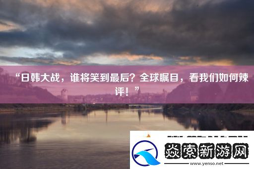 “日韩大战谁将笑到最后全球瞩目看我们如何辣评!”