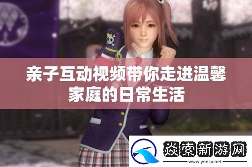 亲子互动视频带你走进温馨家庭的日常生活