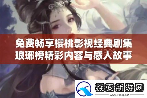 免费畅享樱桃影视经典剧集琅琊榜精彩内容与感人故事