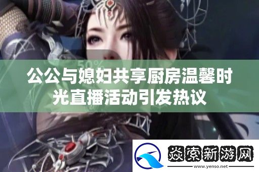 公公与媳妇共享厨房温馨时光直播活动引发热议