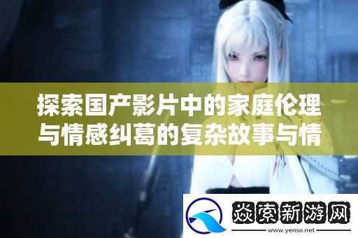 探索国产影片中的家庭伦理与情感纠葛的复杂故事与情节发展