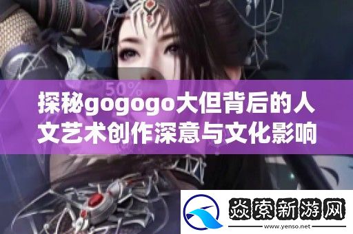 探秘gogogo大但背后的人文艺术创作深意与文化影响