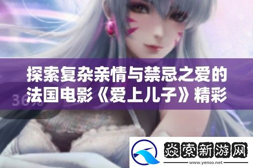 探索复杂亲情与禁忌之爱的法国电影爱上儿子精彩呈现