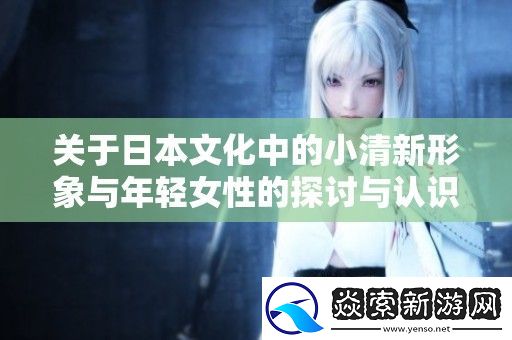 关于日本文化中的小清新形象与年轻女性的探讨与认识