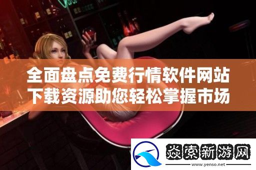 全面盘点免费行情软件站下载资源助您轻松掌握市场动态