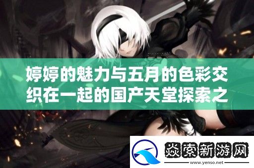 婷婷的魅力与五月的色彩交织在一起的国产天堂探索之旅