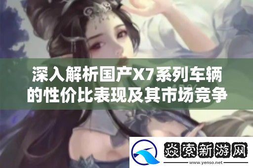 深入解析国产X7系列车辆的性价比表现及其市场竞争力