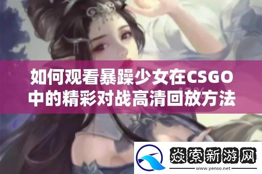 如何观看暴躁少女在CSGO中的精彩对战高清回放方法详解