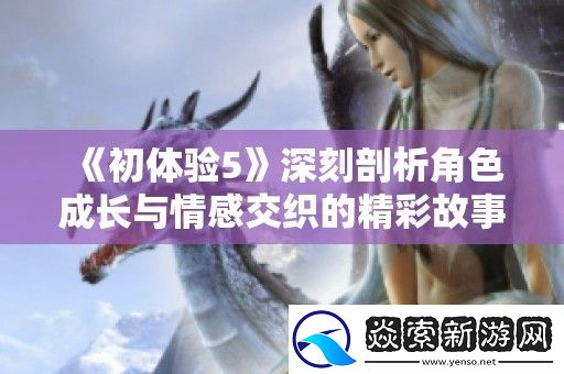 初体验5深刻剖析角色成长与情感交织的精彩故事完整版解析