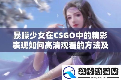 暴躁少女在CSGO中的精彩表现如何高清观看的方法及技巧分享