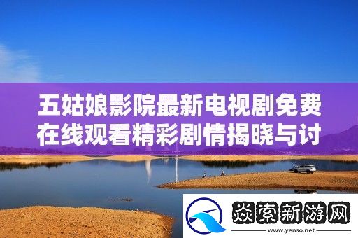 五姑娘影院最新电视剧免费在线观看精彩剧情揭晓与讨论