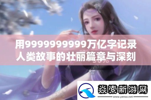 用9999999999万亿字记录人类故事的壮丽篇章与深刻思考