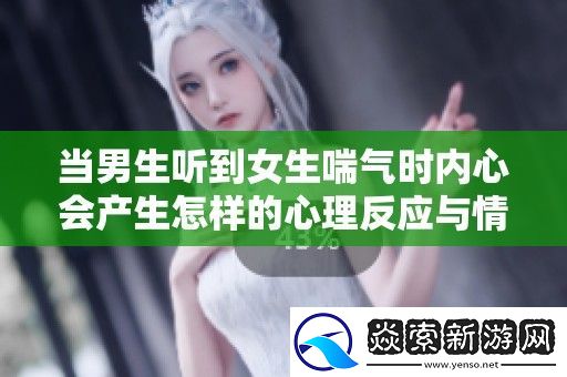 当男生听到女生喘气时内心会产生怎样的心理反应与情感变化