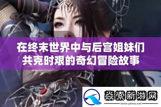 在终末世界中与后宫姐妹们共克时艰的奇幻冒险故事