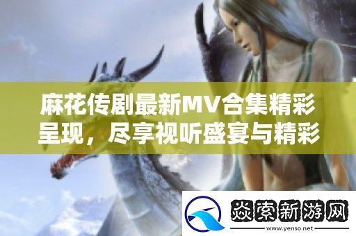 麻花传剧最新MV合集精彩呈现