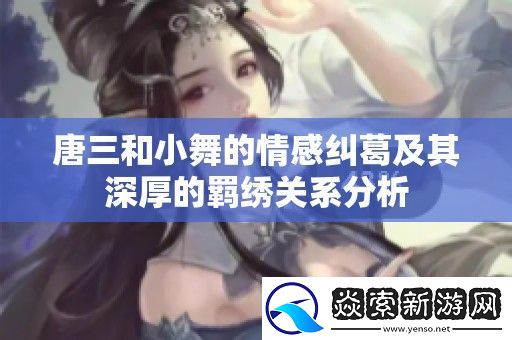 唐三和小舞的情感纠葛及其深厚的羁绣关系分析