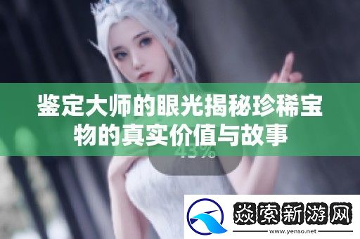 鉴定大师的眼光揭秘珍稀宝物的真实价值与故事